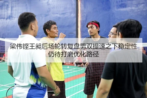 梁伟铿王昶后场轮转复盘男双提速之下稳定性仍待打磨优化路径
