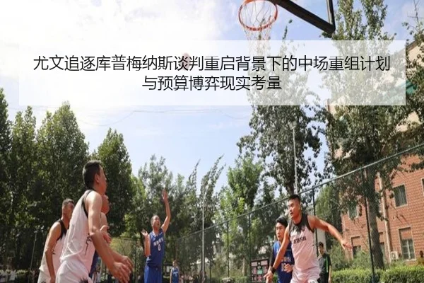 尤文追逐库普梅纳斯谈判重启背景下的中场重组计划与预算博弈现实考量
